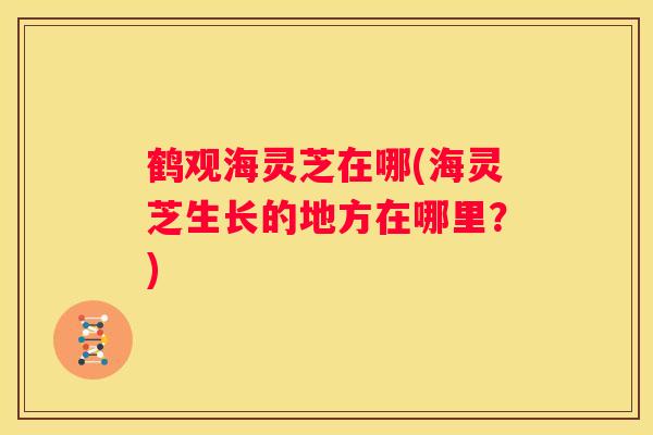 鹤观海灵芝在哪(海灵芝生长的地方在哪里?) 鹤观海灵芝在哪(海灵芝生长的地方在哪里?)