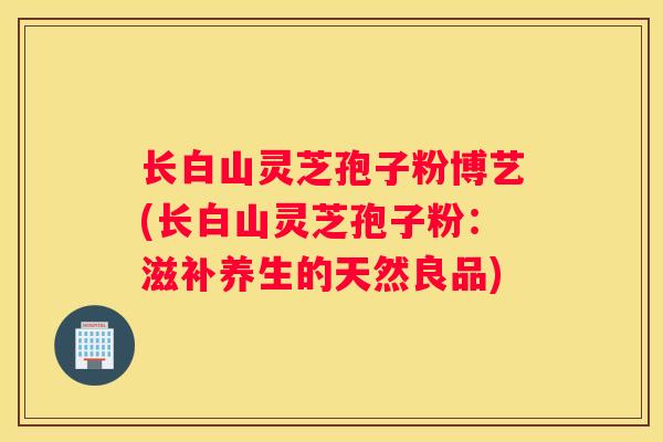 长白山灵芝孢子粉博艺(长白山灵芝孢子粉：滋补养生的天然良品)