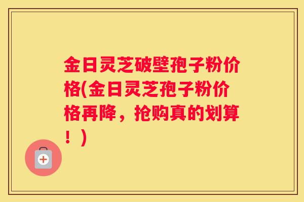 金日灵芝破壁孢子粉价格(金日灵芝孢子粉价格再降,抢购真的划算!) 金日灵芝破壁孢子粉价格(金日灵芝孢子粉价格再降,抢购真的划算!)