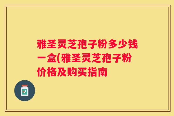 雅圣灵芝孢子粉多少钱一盒(雅圣灵芝孢子粉价格及购买指南
