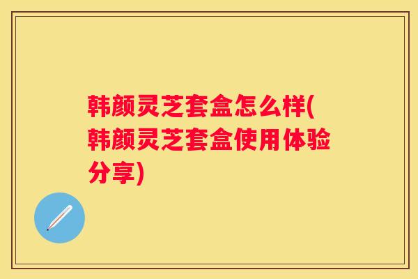 韩颜灵芝套盒怎么样(韩颜灵芝套盒使用体验分享)