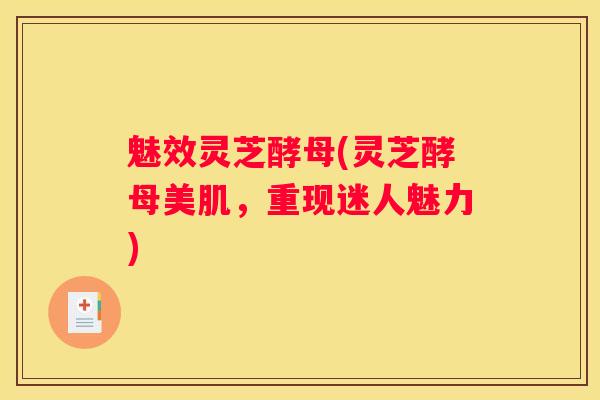 魅效灵芝酵母(灵芝酵母美肌，重现迷人魅力)