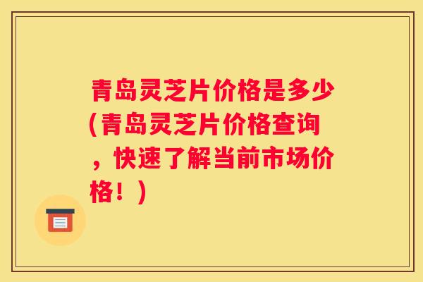 青岛灵芝片价格是多少(青岛灵芝片价格查询，快速了解当前市场价格！)