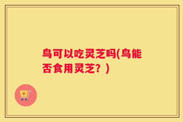 鸟可以吃灵芝吗(鸟能否食用灵芝？)