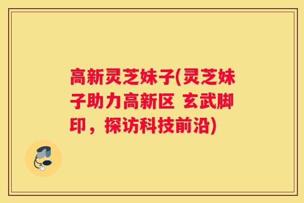 高新灵芝妹子(灵芝妹子助力高新区 玄武脚印，探访科技前沿)