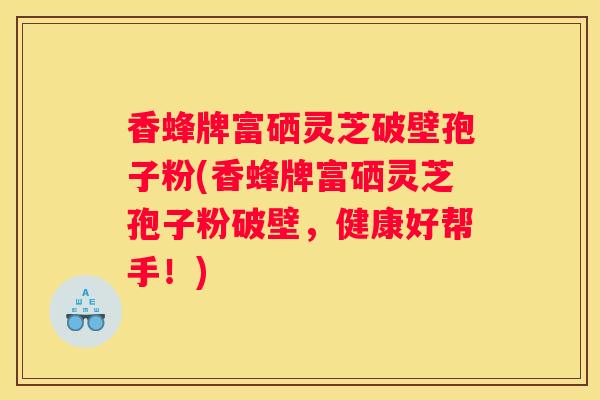 香蜂牌富硒灵芝破壁孢子粉(香蜂牌富硒灵芝孢子粉破壁,健康好帮手!) 香蜂牌富硒灵芝破壁孢子粉(香蜂牌富硒灵芝孢子粉破壁,健康好帮手!)