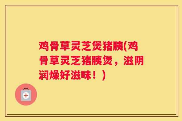 鸡骨草灵芝煲猪胰(鸡骨草灵芝猪胰煲，滋阴润燥好滋味！)
