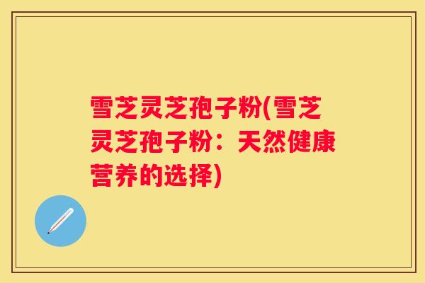 雪芝灵芝孢子粉(雪芝灵芝孢子粉：天然健康营养的选择)