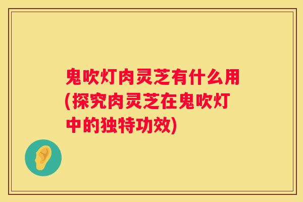 鬼吹灯肉灵芝有什么用(探究肉灵芝在鬼吹灯中的独特功效)