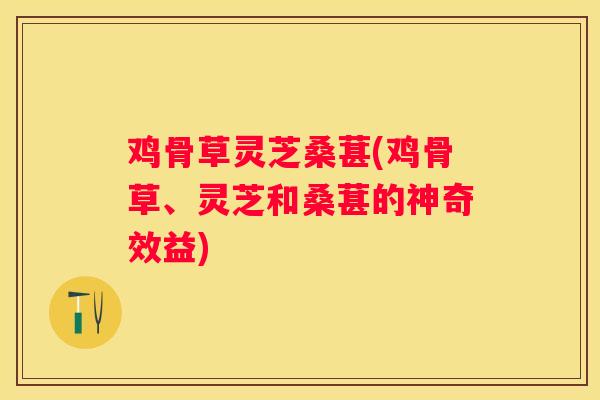 鸡骨草灵芝桑葚(鸡骨草、灵芝和桑葚的神奇效益)