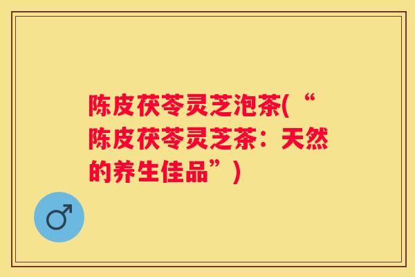 陈皮茯苓灵芝泡茶(“陈皮茯苓灵芝茶：天然的养生佳品”)