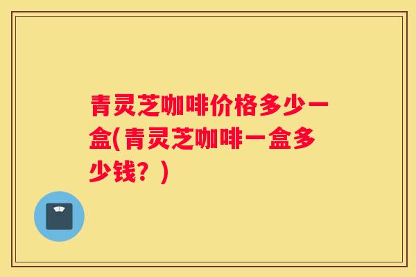 青灵芝咖啡价格多少一盒(青灵芝咖啡一盒多少钱？)
