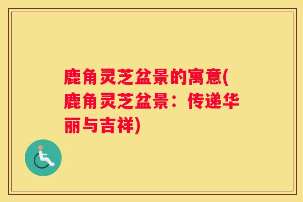 鹿角灵芝盆景的寓意(鹿角灵芝盆景:传递华丽与吉祥) 鹿角灵芝盆景的寓意(鹿角灵芝盆景:传递华丽与吉祥)