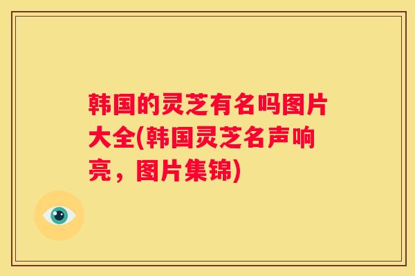 韩国的灵芝有名吗图片大全(韩国灵芝名声响亮，图片集锦)