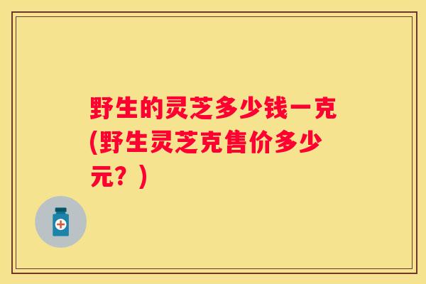 野生的灵芝多少钱一克(野生灵芝克售价多少元？)