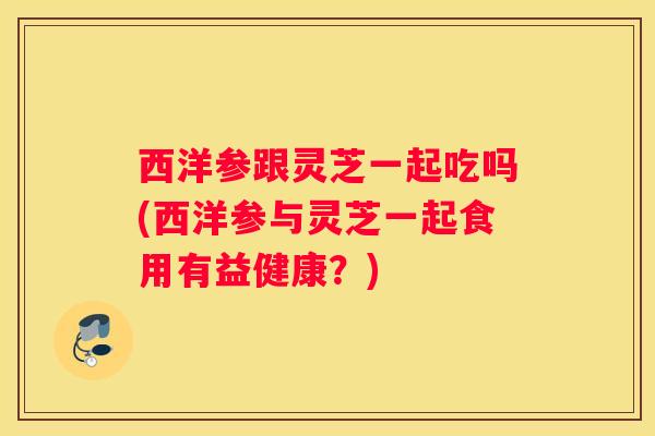 西洋参跟灵芝一起吃吗(西洋参与灵芝一起食用有益健康？)