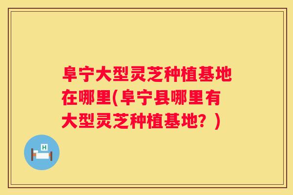 阜宁大型灵芝种植基地在哪里(阜宁县哪里有大型灵芝种植基地?) 阜宁大型灵芝种植基地在哪里(阜宁县哪里有大型灵芝种植基地?)