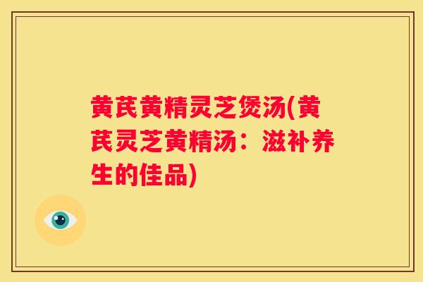 黄芪黄精灵芝煲汤(黄芪灵芝黄精汤：滋补养生的佳品)