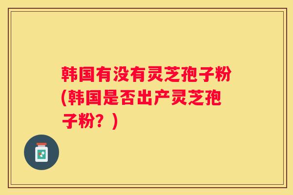 韩国有没有灵芝孢子粉(韩国是否出产灵芝孢子粉？)