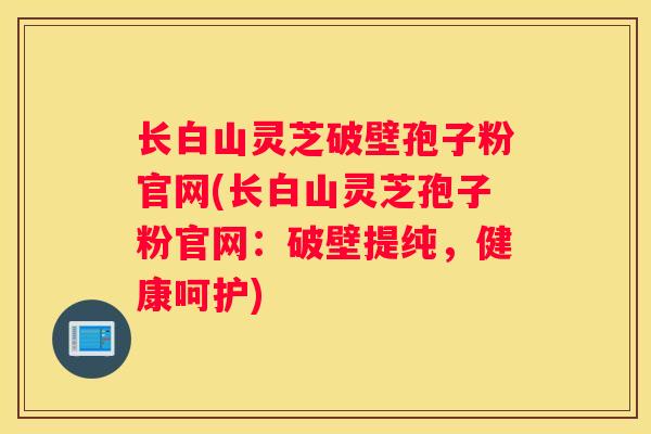 长白山灵芝破壁孢子粉官网(长白山灵芝孢子粉官网:破壁提纯,健康呵护) 长白山灵芝破壁孢子粉官网(长白山灵芝孢子粉官网:破壁提纯,健康呵护)