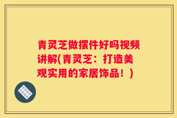 青灵芝做摆件好吗视频讲解(青灵芝：打造美观实用的家居饰品！)