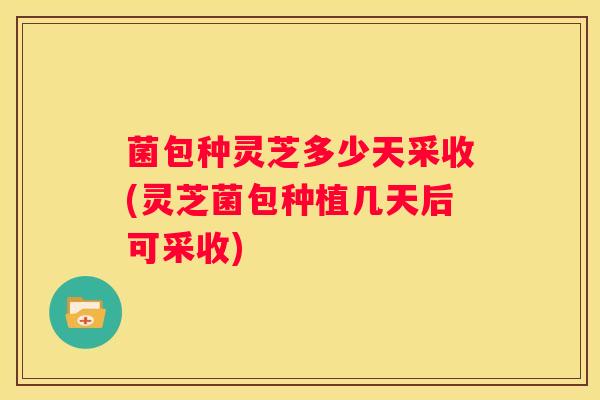 菌包种灵芝多少天采收(灵芝菌包种植几天后可采收) 菌包种灵芝多少天采收(灵芝菌包种植几天后可采收)