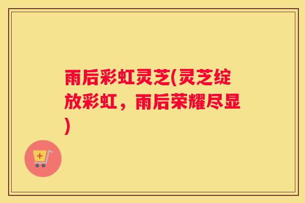雨后彩虹灵芝(灵芝绽放彩虹，雨后荣耀尽显)