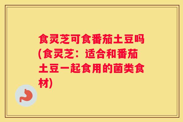 食灵芝可食番茄土豆吗(食灵芝：适合和番茄土豆一起食用的菌类食材)