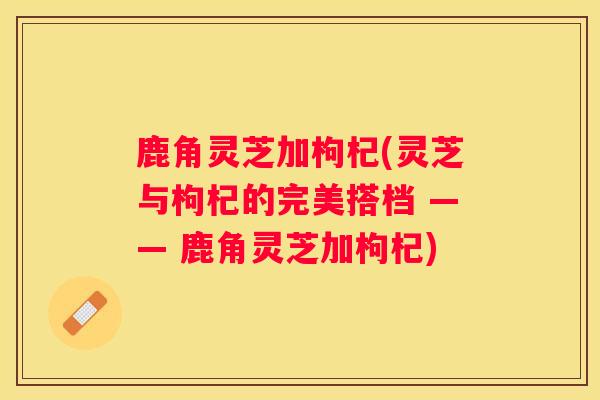鹿角灵芝加枸杞(灵芝与枸杞的完美搭档 —— 鹿角灵芝加枸杞)