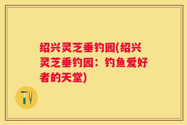 绍兴灵芝垂钓园(绍兴灵芝垂钓园:钓鱼爱好者的天堂) 绍兴灵芝垂钓园(绍兴灵芝垂钓园:钓鱼爱好者的天堂)