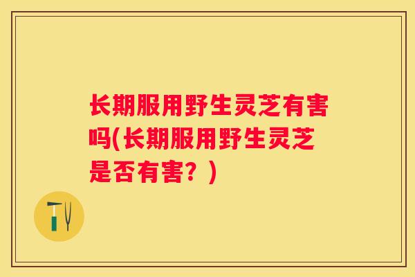 长期服用野生灵芝有害吗(长期服用野生灵芝是否有害？)