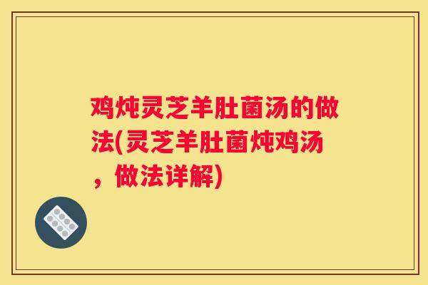 鸡炖灵芝羊肚菌汤的做法(灵芝羊肚菌炖鸡汤，做法详解)