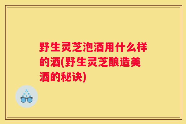 野生灵芝泡酒用什么样的酒(野生灵芝酿造美酒的秘诀)