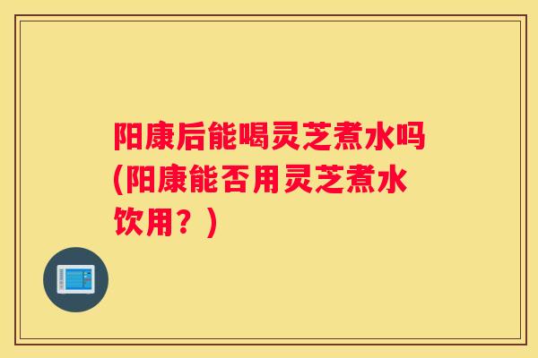阳康后能喝灵芝煮水吗(阳康能否用灵芝煮水饮用?) 阳康后能喝灵芝煮水吗(阳康能否用灵芝煮水饮用?)