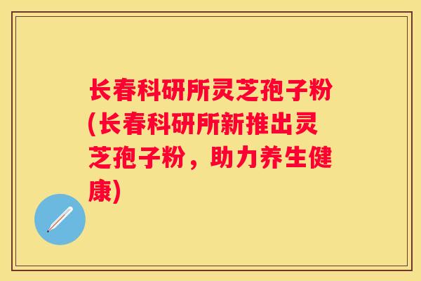 长春科研所灵芝孢子粉(长春科研所新推出灵芝孢子粉,助力养生健康) 长春科研所灵芝孢子粉(长春科研所新推出灵芝孢子粉,助力养生健康)