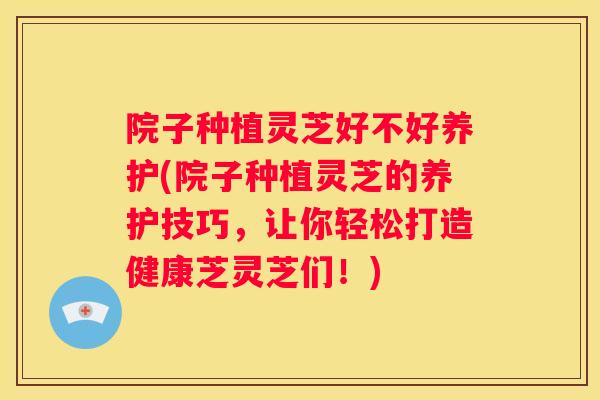 院子种植灵芝好不好养护(院子种植灵芝的养护技巧，让你轻松打造健康芝灵芝们！)