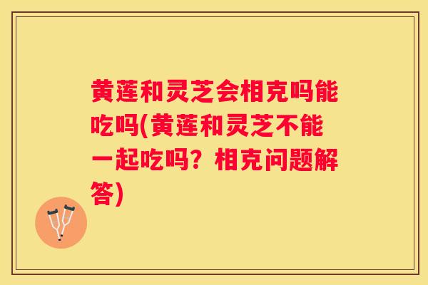 黄莲和灵芝会相克吗能吃吗(黄莲和灵芝不能一起吃吗？相克问题解答)