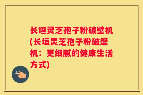 长垣灵芝孢子粉破壁机(长垣灵芝孢子粉破壁机：更细腻的健康生活方式)