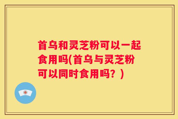 首乌和灵芝粉可以一起食用吗(首乌与灵芝粉可以同时食用吗？)