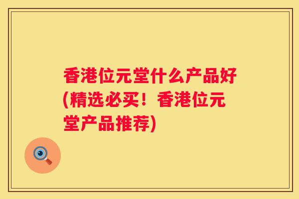 香港位元堂什么产品好(精选必买！香港位元堂产品推荐)