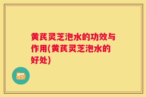 黄芪灵芝泡水的功效与作用(黄芪灵芝泡水的好处)