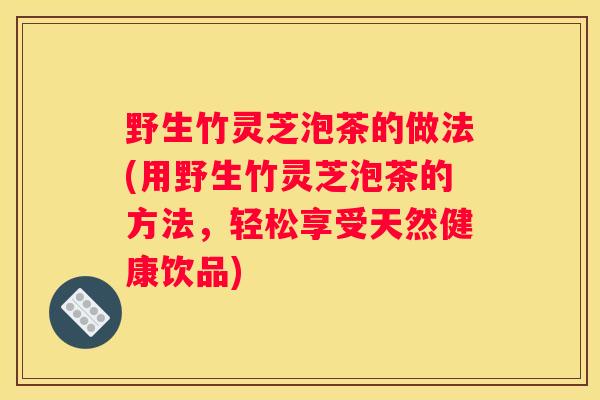 野生竹灵芝泡茶的做法(用野生竹灵芝泡茶的方法，轻松享受天然健康饮品)