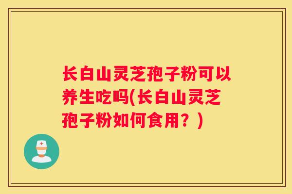 长白山灵芝孢子粉可以养生吃吗(长白山灵芝孢子粉如何食用?) 长白山灵芝孢子粉可以养生吃吗(长白山灵芝孢子粉如何食用?)