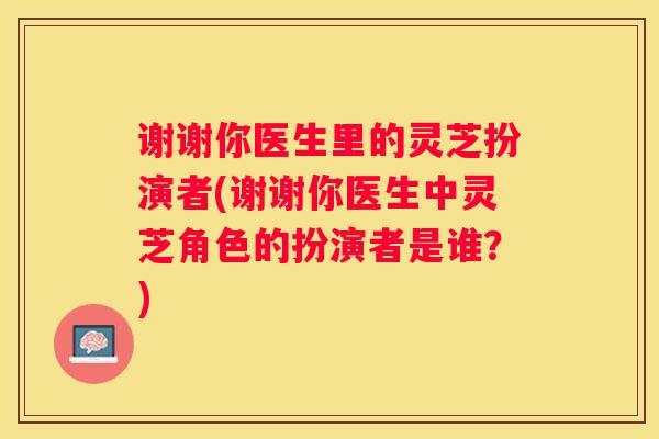 谢谢你医生里的灵芝扮演者(谢谢你医生中灵芝角色的扮演者是谁?) 谢谢你医生里的灵芝扮演者(谢谢你医生中灵芝角色的扮演者是谁?)