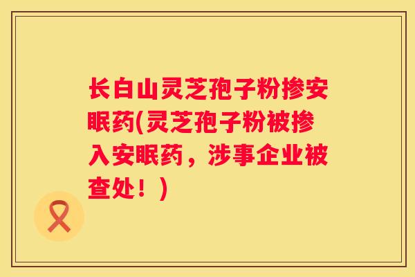 长白山灵芝孢子粉掺安眠药(灵芝孢子粉被掺入安眠药，涉事企业被查处！)