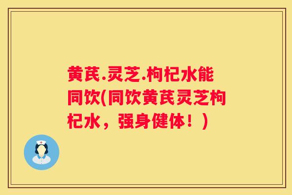 黄芪.灵芝.枸杞水能同饮(同饮黄芪灵芝枸杞水,强身健体!) 黄芪.灵芝.枸杞水能同饮(同饮黄芪灵芝枸杞水,强身健体!)