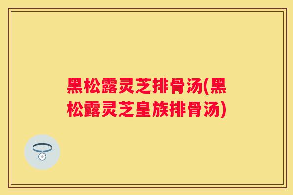 黑松露灵芝排骨汤(黑松露灵芝皇族排骨汤) 黑松露灵芝排骨汤(黑松露灵芝皇族排骨汤)