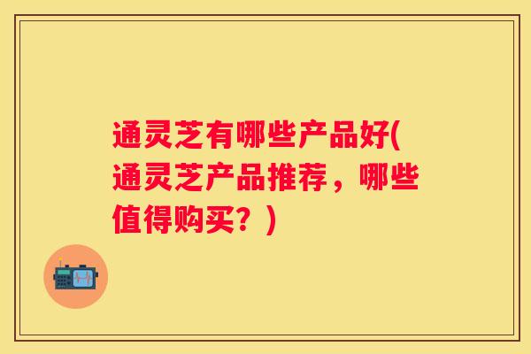 通灵芝有哪些产品好(通灵芝产品推荐,哪些值得购买?) 通灵芝有哪些产品好(通灵芝产品推荐,哪些值得购买?)