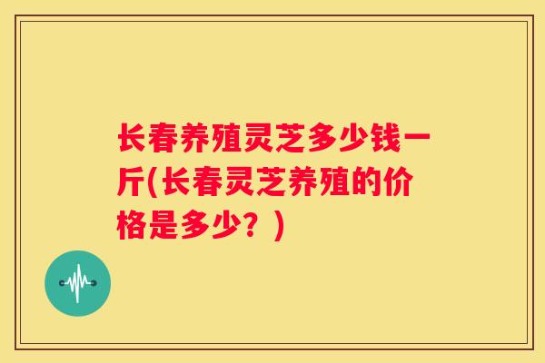 长春养殖灵芝多少钱一斤(长春灵芝养殖的价格是多少?) 长春养殖灵芝多少钱一斤(长春灵芝养殖的价格是多少?)