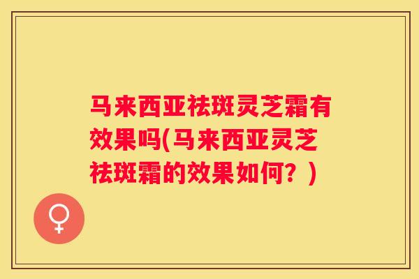 马来西亚祛斑灵芝霜有效果吗(马来西亚灵芝祛斑霜的效果如何?) 马来西亚祛斑灵芝霜有效果吗(马来西亚灵芝祛斑霜的效果如何?)